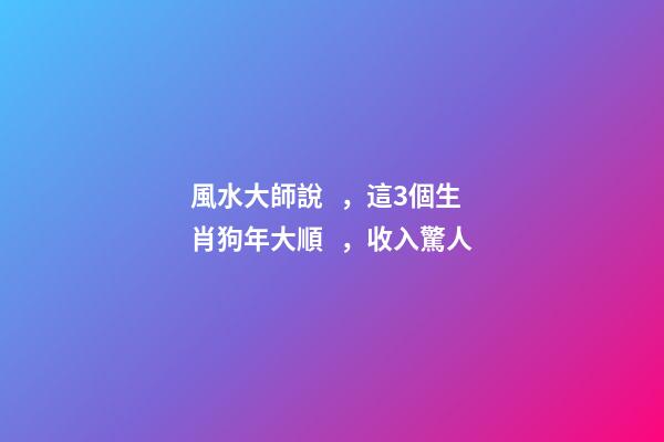 風水大師說，這3個生肖狗年大順，收入驚人
